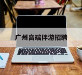 海门广州高端伴游雇用(广州私家助理伴游雇用)