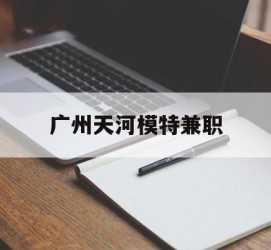 海门广州天河模特兼职(广州天河区雇用模特)