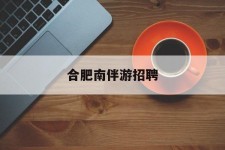 海门合肥南伴游雇用(合肥导游雇用信息)